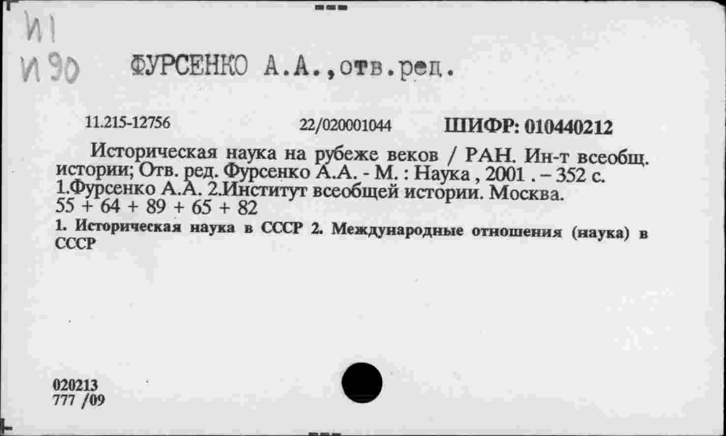 ﻿VII
ФУРСЕНКО А.А.,отв.реп.
11.215-12756	22/020001044 ШИФР: 010440212
Историческая наука на рубеже веков / РАН. Ин-т всеобщ, истории; Отв. ред. Фурсенко А.А. - М.: Наука, 2001. - 352 с. 1.Фурсенко А.А. 2.Институт всеобщей истории. Москва.
55 + 64 + 89 + 65 + 82
1. Историческая наука в СССР 2. Международные отношения (наука) в СССР
020213
777 /09